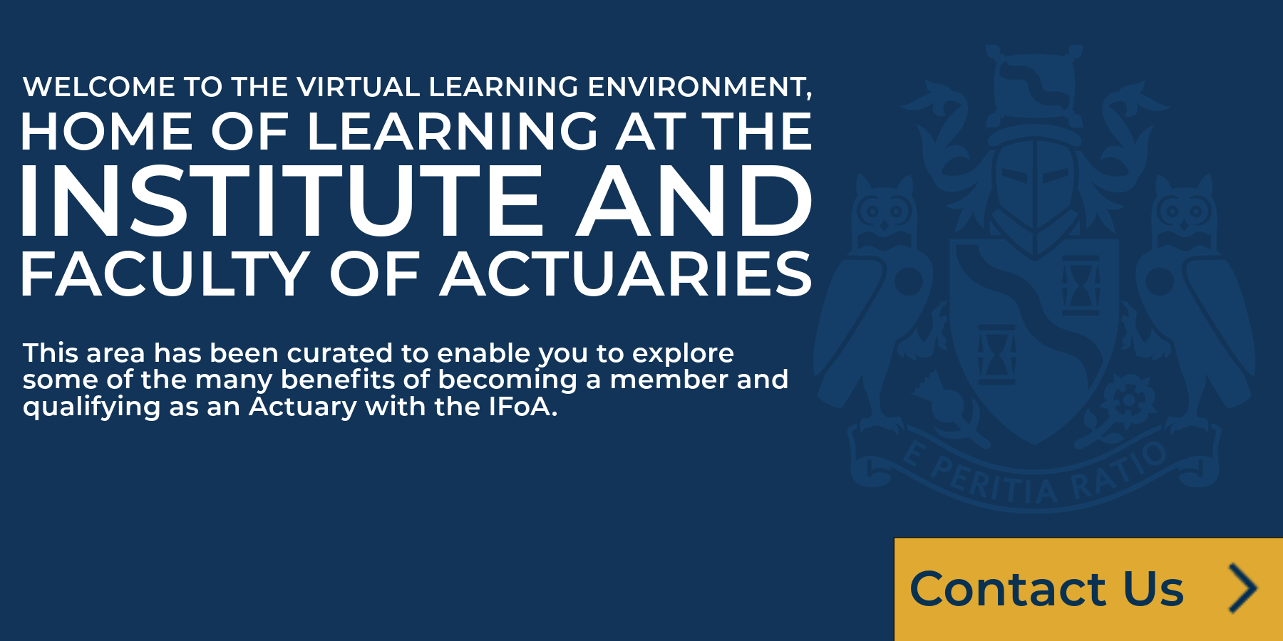 Welcome to the Virtual Learning Environment, home of learning in the Institute and Faculty of Actuaries. This area has been curated to enable you to eplore some of the many benefits of becoming a member and qualifying as an Actuary with the IFoA.