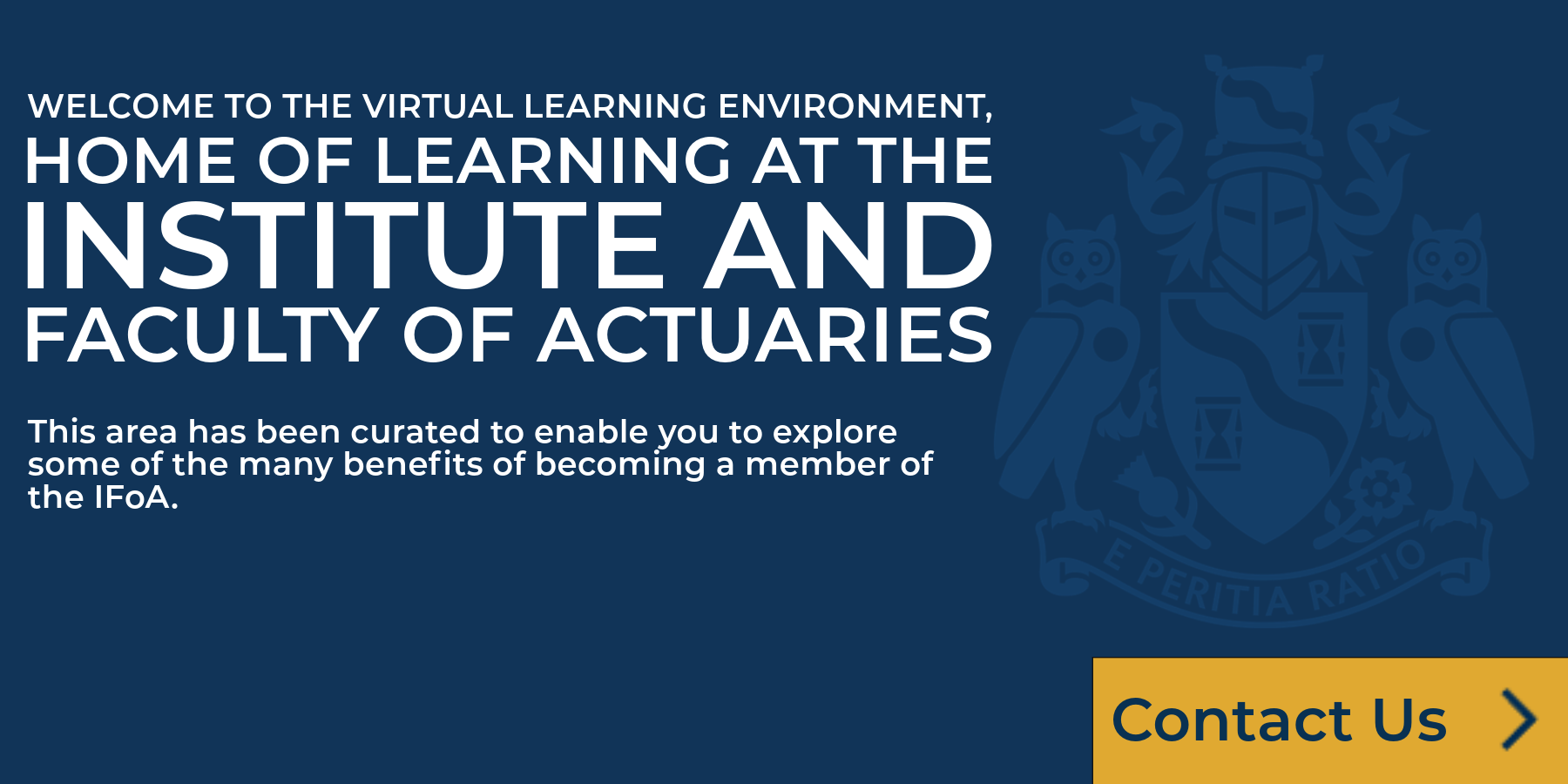 Welcome to the Virtual Learning Environment, home of learning in the Institute and Faculty of Actuaries. This area has been curated to enable you to eplore some of the many benefits of becoming a member and qualifying as an Actuary with the IFoA.