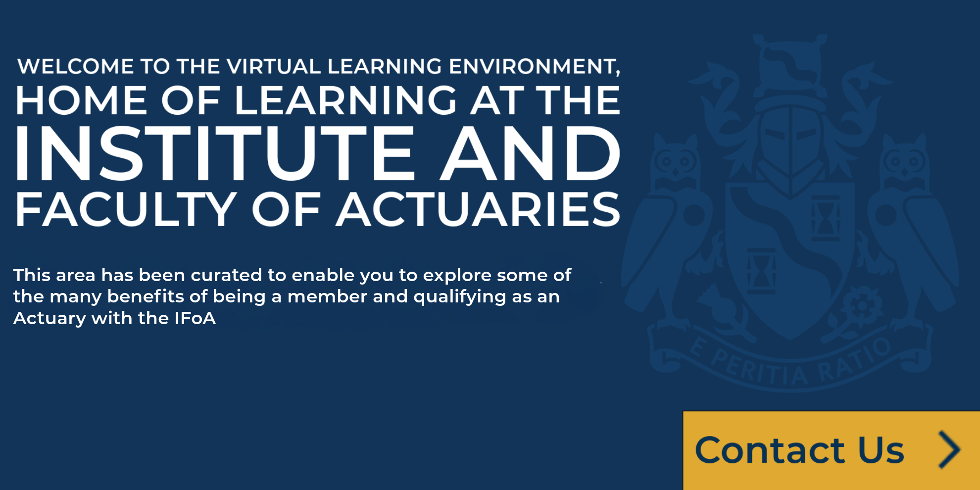 Welcome to the Virtual Learning Environment, home of learning in the Institute and Faculty of Actuaries. This area has been curated to enable you to eplore some of the many benefits of becoming a member and qualifying as an Actuary with the IFoA.